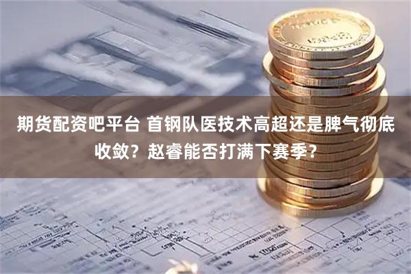 期货配资吧平台 首钢队医技术高超还是脾气彻底收敛？赵睿能否打满下赛季？