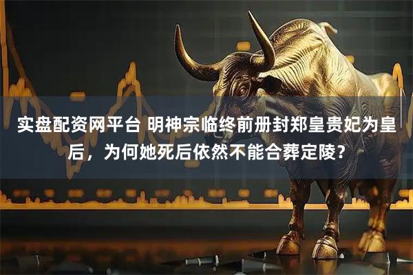 实盘配资网平台 明神宗临终前册封郑皇贵妃为皇后，为何她死后依然不能合葬定陵？