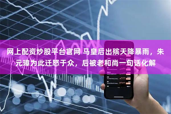 网上配资炒股平台官网 马皇后出殡天降暴雨，朱元璋为此迁怒于众，后被老和尚一句话化解