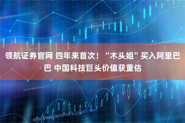 领航证券官网 四年来首次！“木头姐”买入阿里巴巴 中国科技巨头价值获重估