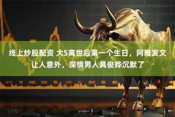 线上炒股配资 大S离世后第一个生日，阿雅发文让人意外，深情男人具俊晔沉默了