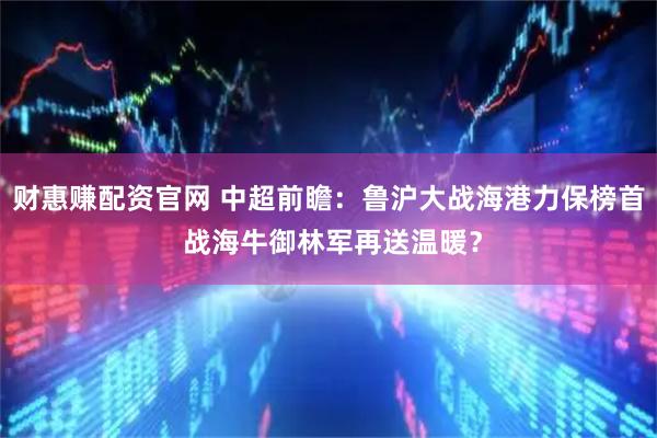 财惠赚配资官网 中超前瞻：鲁沪大战海港力保榜首 战海牛御林军再送温暖？