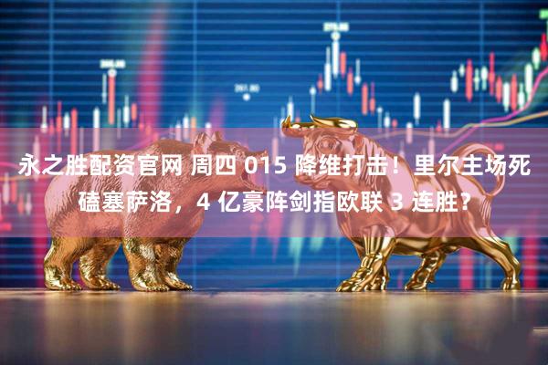 永之胜配资官网 周四 015 降维打击！里尔主场死磕塞萨洛，4 亿豪阵剑指欧联 3 连胜？
