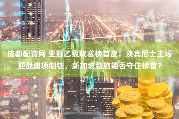 成都配资网 亚冠乙级联赛榜首战！淡宾尼士主场迎战浦项制铁，新加坡劲旅能否守住榜首？