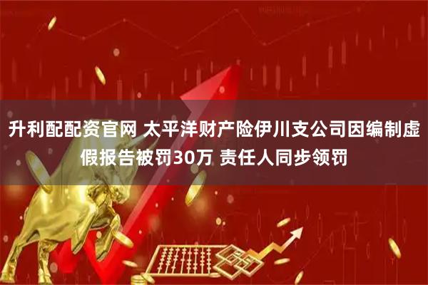 升利配配资官网 太平洋财产险伊川支公司因编制虚假报告被罚30万 责任人同步领罚