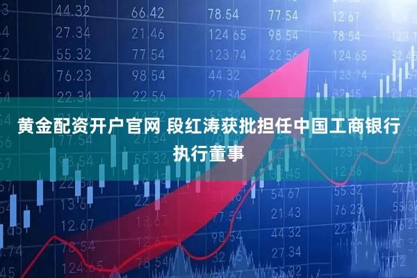 黄金配资开户官网 段红涛获批担任中国工商银行执行董事