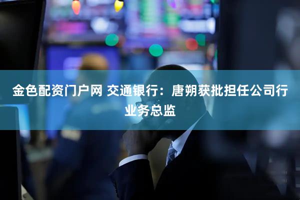 金色配资门户网 交通银行：唐朔获批担任公司行业务总监