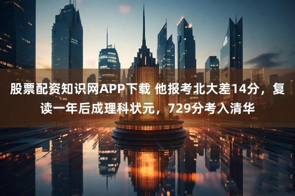 股票配资知识网APP下载 他报考北大差14分，复读一年后成理科状元，729分考入清华