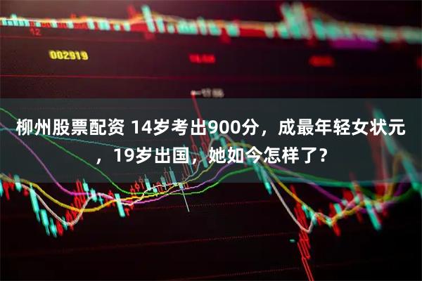 柳州股票配资 14岁考出900分，成最年轻女状元，19岁出国，她如今怎样了？