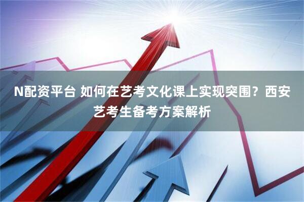 N配资平台 如何在艺考文化课上实现突围？西安艺考生备考方案解析
