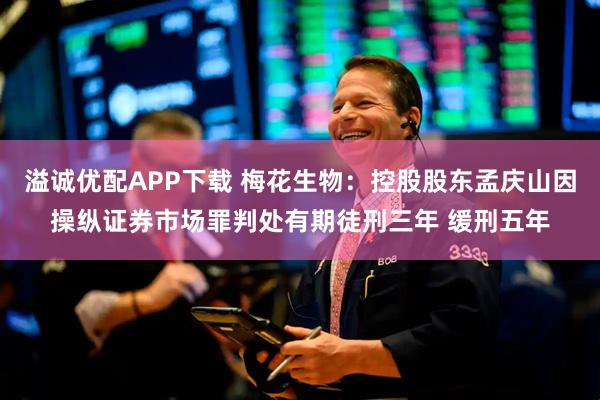 溢诚优配APP下载 梅花生物：控股股东孟庆山因操纵证券市场罪判处有期徒刑三年 缓刑五年