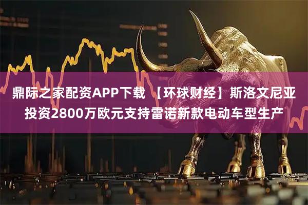 鼎际之家配资APP下载 【环球财经】斯洛文尼亚投资2800万欧元支持雷诺新款电动车型生产
