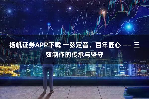 扬帆证券APP下载 一弦定音，百年匠心 —— 三弦制作的传承与坚守