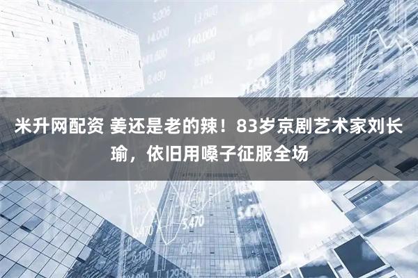 米升网配资 姜还是老的辣！83岁京剧艺术家刘长瑜，依旧用嗓子征服全场