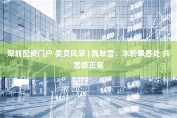 深圳配资门户 委员风采 | 魏映雪：米粉飘香处 共富路正宽