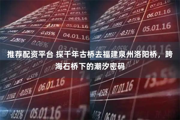 推荐配资平台 探千年古桥去福建泉州洛阳桥，跨海石桥下的潮汐密码