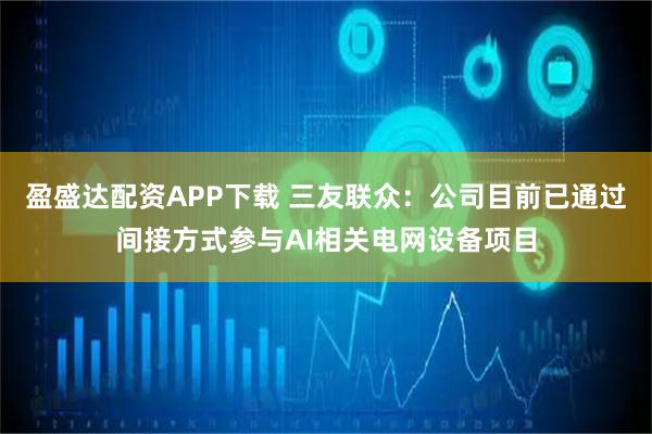 盈盛达配资APP下载 三友联众：公司目前已通过间接方式参与AI相关电网设备项目