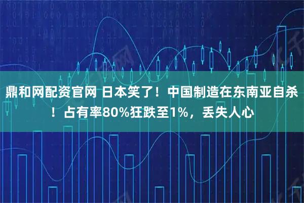 鼎和网配资官网 日本笑了！中国制造在东南亚自杀！占有率80%狂跌至1%，丢失人心