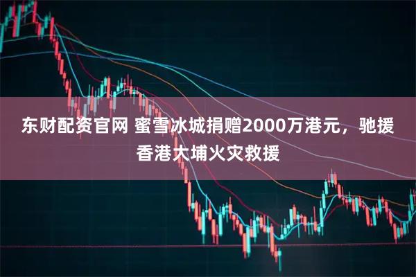 东财配资官网 蜜雪冰城捐赠2000万港元，驰援香港大埔火灾救援