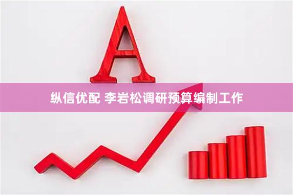 纵信优配 李岩松调研预算编制工作