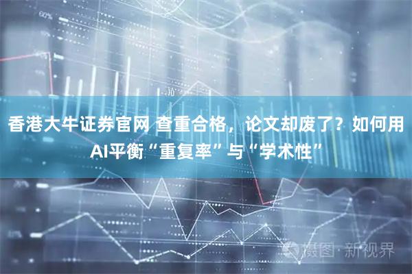 香港大牛证券官网 查重合格，论文却废了？如何用AI平衡“重复率”与“学术性”