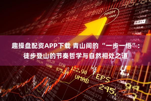 趣操盘配资APP下载 青山间的 “一步一悟”：徒步登山的节奏哲学与自然相处之道