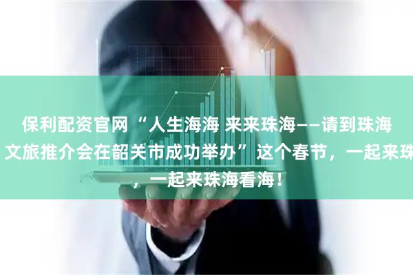 保利配资官网 “人生海海 来来珠海——请到珠海过大年”文旅推介会在韶关市成功举办” 这个春节，一起来珠海看海！