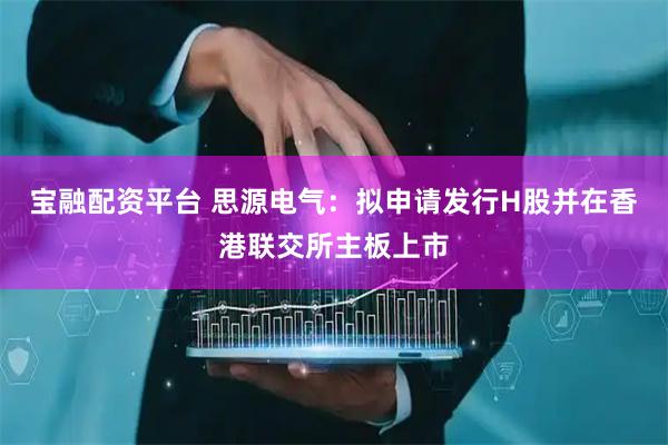宝融配资平台 思源电气：拟申请发行H股并在香港联交所主板上市