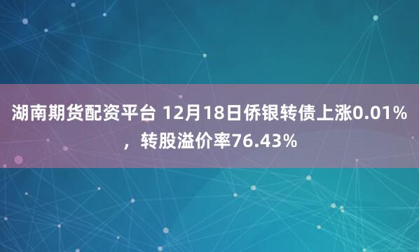 湖南期货配资平台 12月18日侨银转债上涨0.01%,转股溢价率76.43%
