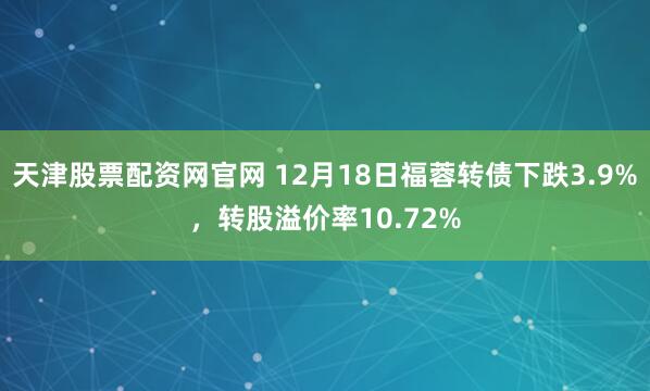 天津股票配资网官网 12月18日福蓉转债下跌3.9%，转股溢价率10.72%