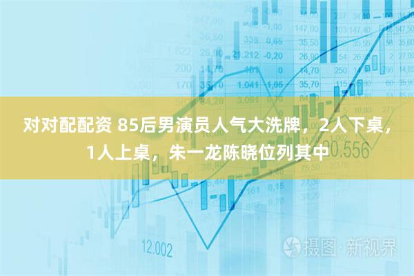 对对配配资 85后男演员人气大洗牌，2人下桌，1人上桌，朱一龙陈晓位列其中
