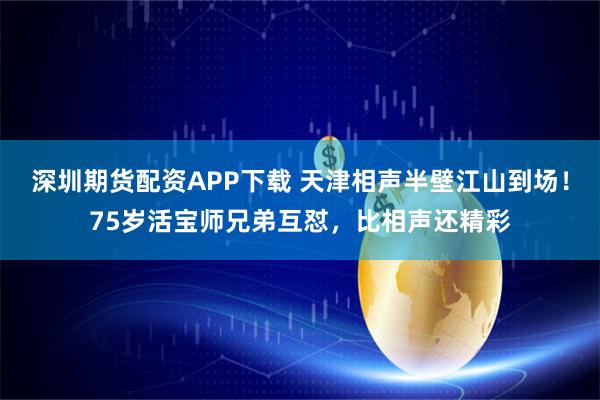 深圳期货配资APP下载 天津相声半壁江山到场！75岁活宝师兄弟互怼，比相声还精彩