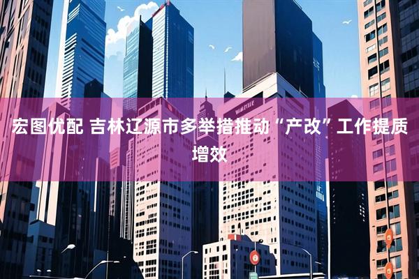宏图优配 吉林辽源市多举措推动“产改”工作提质增效