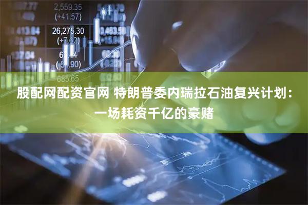 股配网配资官网 特朗普委内瑞拉石油复兴计划：一场耗资千亿的豪赌