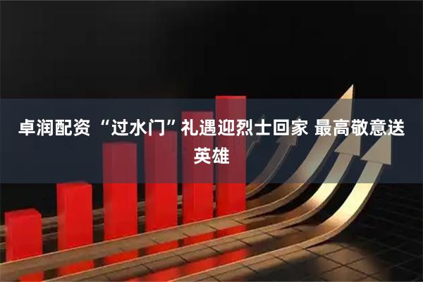 卓润配资 “过水门”礼遇迎烈士回家 最高敬意送英雄