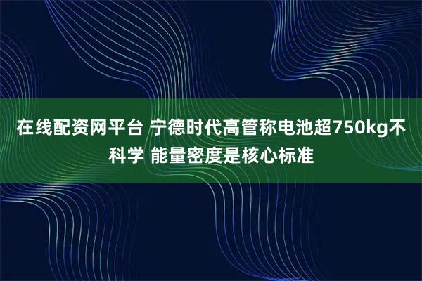 在线配资网平台 宁德时代高管称电池超750kg不科学 能量密度是核心标准