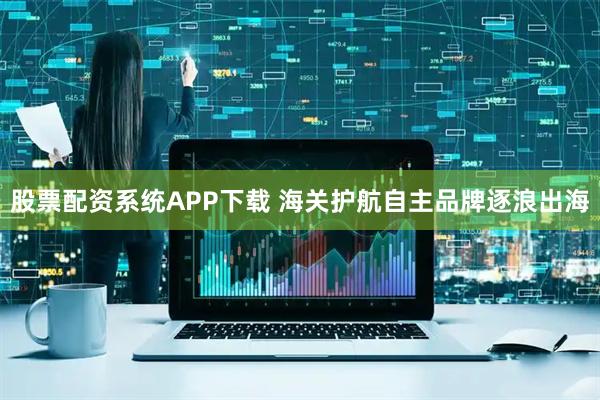 股票配资系统APP下载 海关护航自主品牌逐浪出海