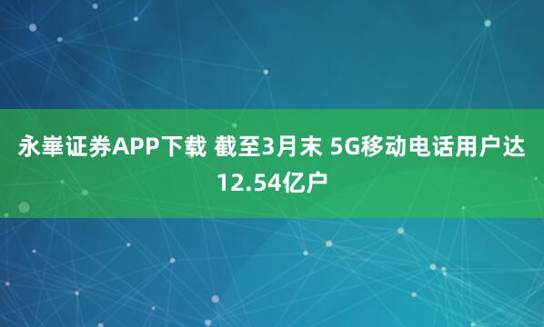 永崋证券APP下载 截至3月末 5G移动电话用户达12.54亿户