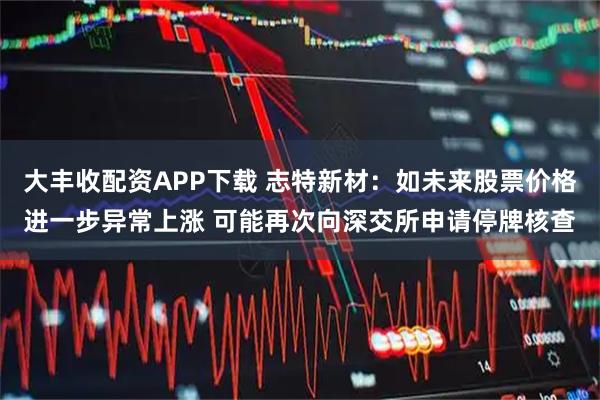 大丰收配资APP下载 志特新材：如未来股票价格进一步异常上涨 可能再次向深交所申请停牌核查