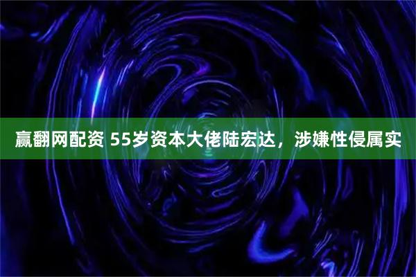 赢翻网配资 55岁资本大佬陆宏达，涉嫌性侵属实