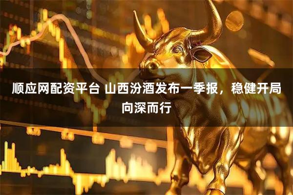 顺应网配资平台 山西汾酒发布一季报，稳健开局向深而行