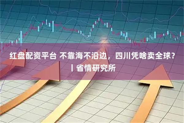红盘配资平台 不靠海不沿边，四川凭啥卖全球？丨省情研究所