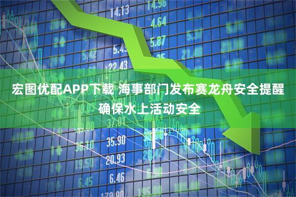 宏图优配APP下载 海事部门发布赛龙舟安全提醒 确保水上活动安全