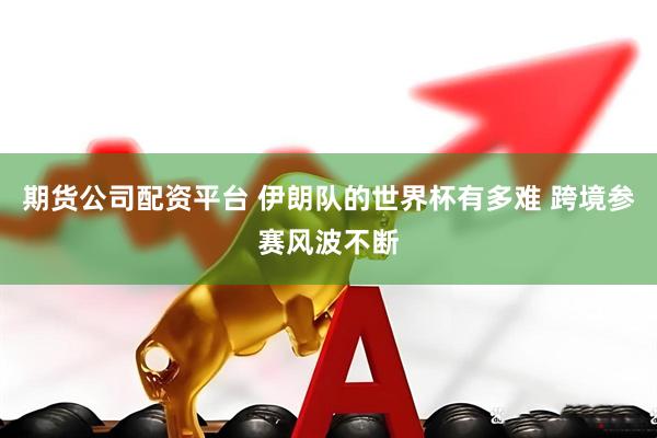 期货公司配资平台 伊朗队的世界杯有多难 跨境参赛风波不断