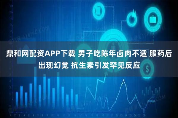 鼎和网配资APP下载 男子吃陈年卤肉不适 服药后出现幻觉 抗生素引发罕见反应