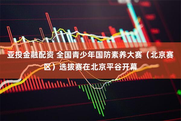 亚投金融配资 全国青少年国防素养大赛（北京赛区）选拔赛在北京平谷开幕