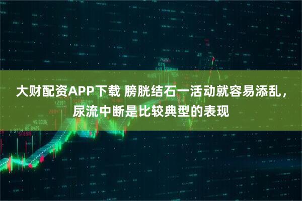 大财配资APP下载 膀胱结石一活动就容易添乱，尿流中断是比较典型的表现