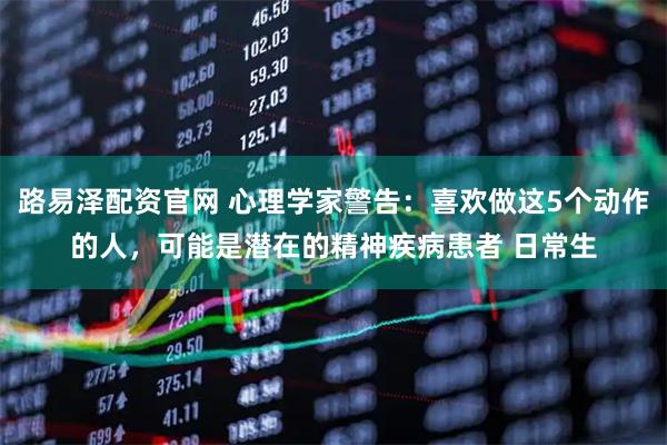 路易泽配资官网 心理学家警告：喜欢做这5个动作的人，可能是潜在的精神疾病患者 日常生