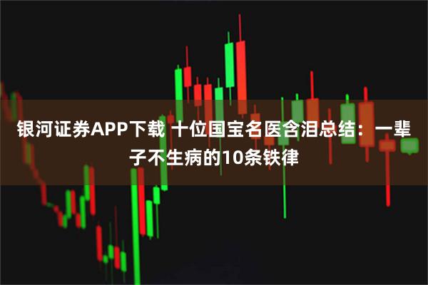 银河证券APP下载 十位国宝名医含泪总结：一辈子不生病的10条铁律