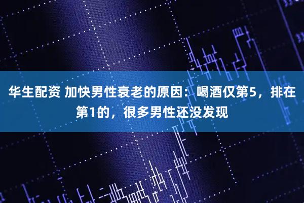 华生配资 加快男性衰老的原因：喝酒仅第5，排在第1的，很多男性还没发现